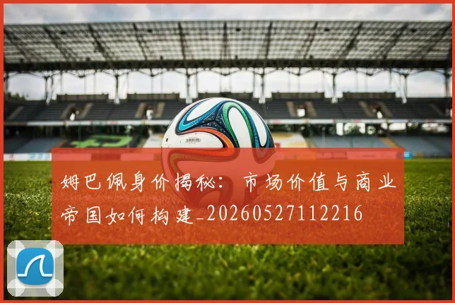 姆巴佩身价揭秘:市场价值与商业帝国如何构建_20260527112216